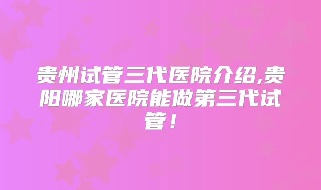 贵州试管三代医院介绍,贵阳哪家医院能做第三代试管！