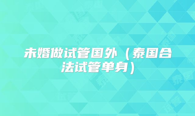 未婚做试管国外(泰国合法试管单身)