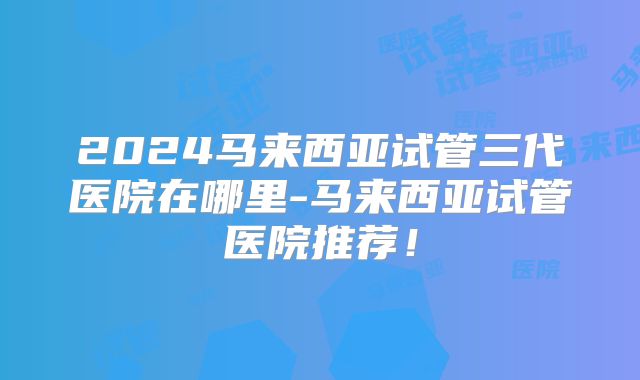 2024马来西亚试管三代医院在哪里-马来西亚试管医院推荐!