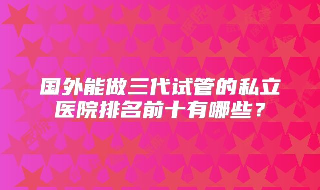 国外能做三代试管的私立医院排名前十有哪些?