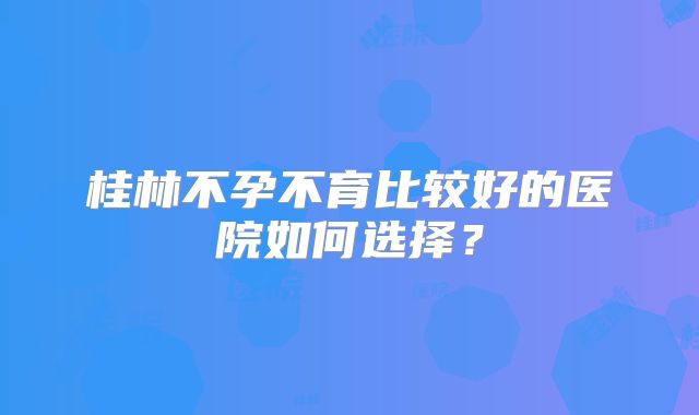 桂林不孕不育比较好的医院如何选择？