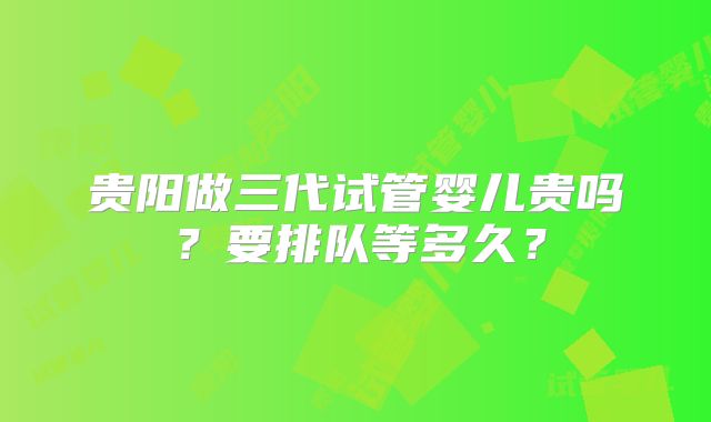 贵阳做三代试管婴儿贵吗？要排队等多久？