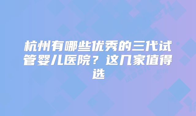 杭州有哪些优秀的三代试管婴儿医院？这几家值得选