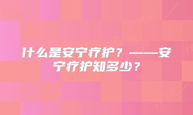 什么是安宁疗护？——安宁疗护知多少？