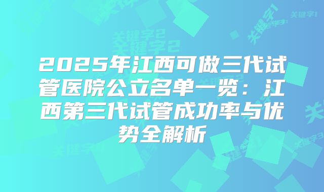 2025年江西可做三代试管医院公立名单一览：江西第三代试管成功率与优势全解析