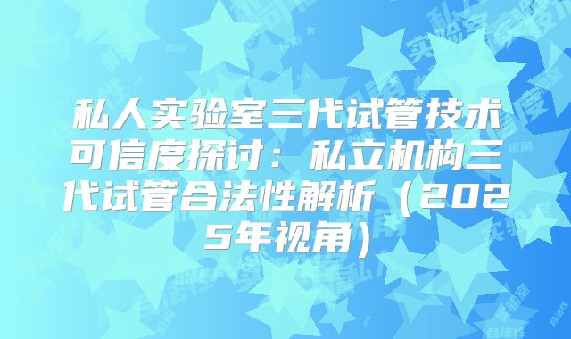 私人实验室三代试管技术可信度探讨：私立机构三代试管合法性解析（2025年视角）