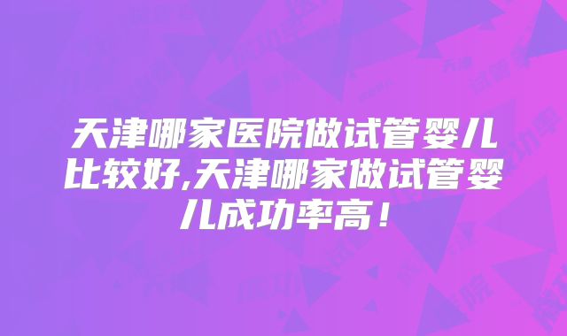 天津哪家医院做试管婴儿比较好,天津哪家做试管婴儿成功率高!