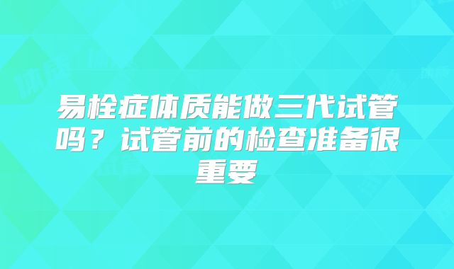 易栓症体质能做三代试管吗?试管前的检查准备很重要