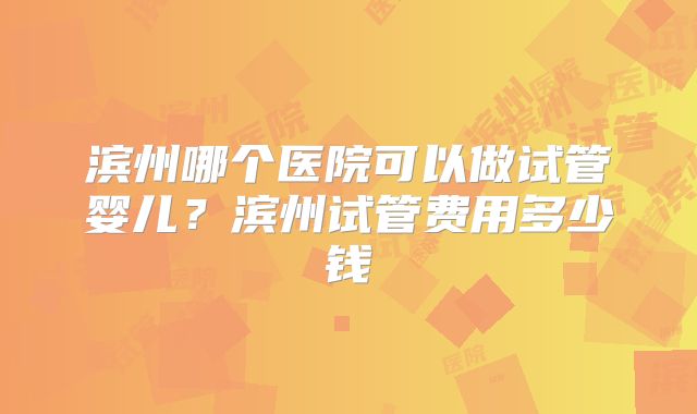 滨州哪个医院可以做试管婴儿?滨州试管费用多少钱