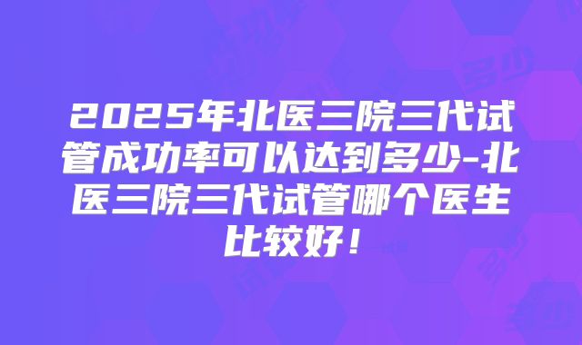 2025年北医三院三代试管成功率可以达到多少-北医三院三代试管哪个医生比较好!