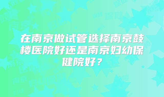 在南京做试管选择南京鼓楼医院好还是南京妇幼保健院好？