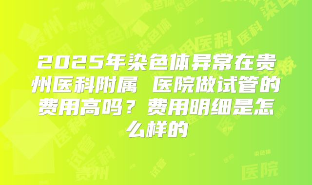 2025年染色体异常在贵州医科附属 医院做试管的费用高吗？费用明细是怎么样的