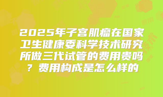 2025年子宫肌瘤在国家卫生健康委科学技术研究所做三代试管的费用贵吗?费用构成是怎么样的