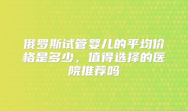 俄罗斯试管婴儿的平均价格是多少，值得选择的医院推荐吗