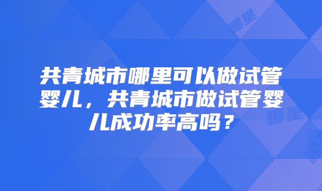 共青城市哪里可以做试管婴儿，共青城市做试管婴儿成功率高吗？