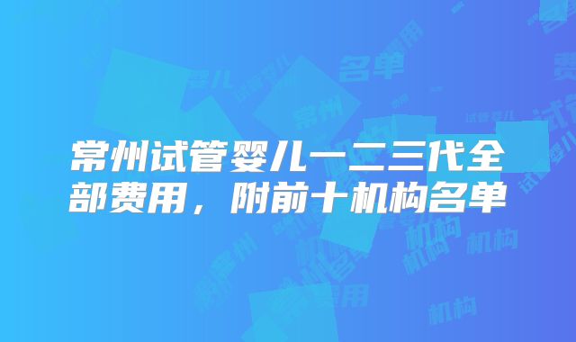 常州试管婴儿一二三代全部费用,附前十机构名单