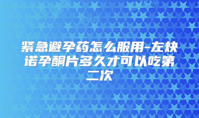 紧急避孕药怎么服用-左炔诺孕酮片多久才可以吃第二次
