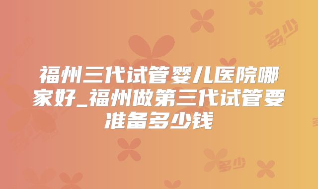 福州三代试管婴儿医院哪家好_福州做第三代试管要准备多少钱