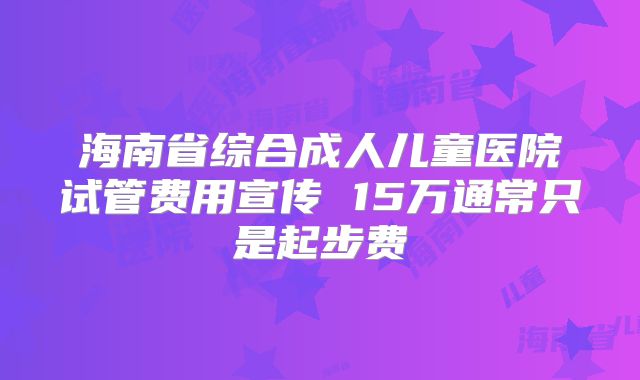 海南省综合成人儿童医院试管费用宣传 15万通常只是起步费
