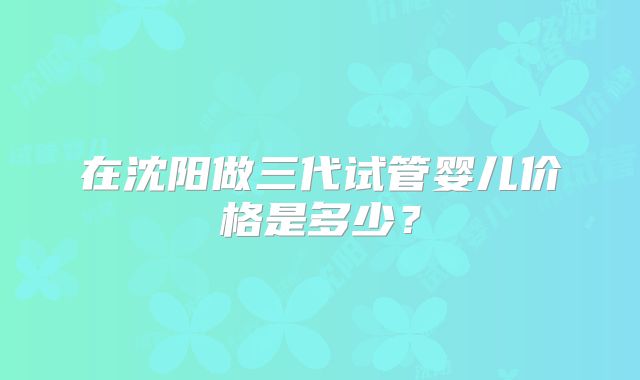 在沈阳做三代试管婴儿价格是多少？