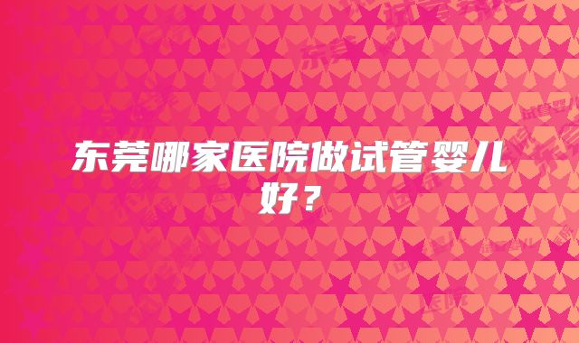 东莞哪家医院做试管婴儿好?
