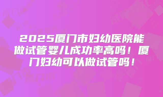 2025厦门市妇幼医院能做试管婴儿成功率高吗！厦门妇幼可以做试管吗！