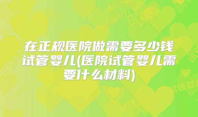 在正规医院做需要多少钱试管婴儿(医院试管婴儿需要什么材料)