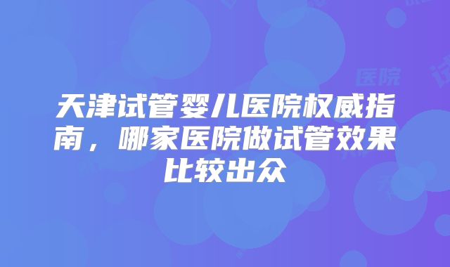 天津试管婴儿医院权威指南,哪家医院做试管效果比较出众