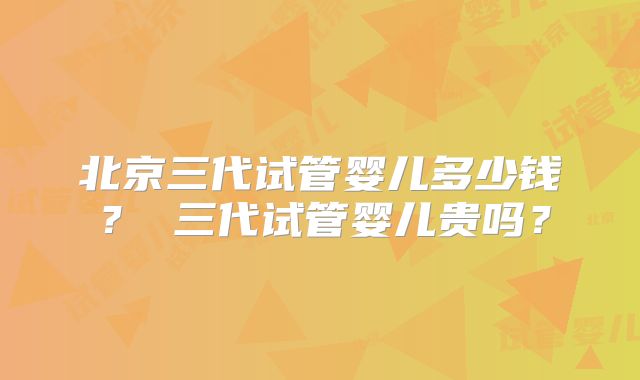 北京三代试管婴儿多少钱? 三代试管婴儿贵吗?