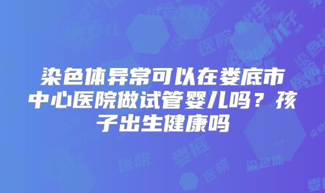 染色体异常可以在娄底市中心医院做试管婴儿吗?孩子出生健康吗