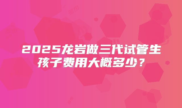 2025龙岩做三代试管生孩子费用大概多少？