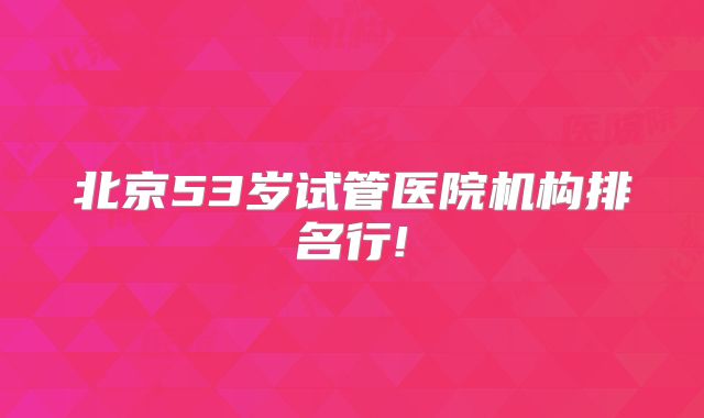 北京53岁试管医院机构排名行!