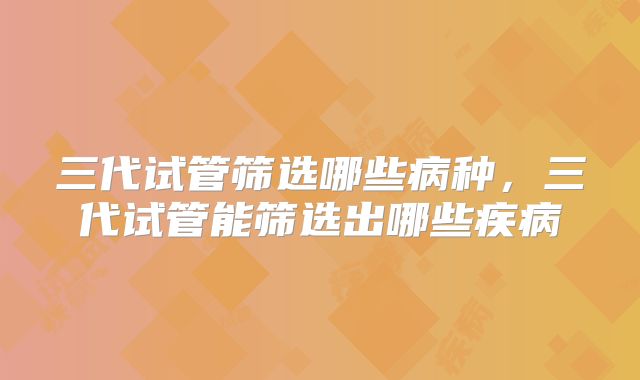 三代试管筛选哪些病种，三代试管能筛选出哪些疾病