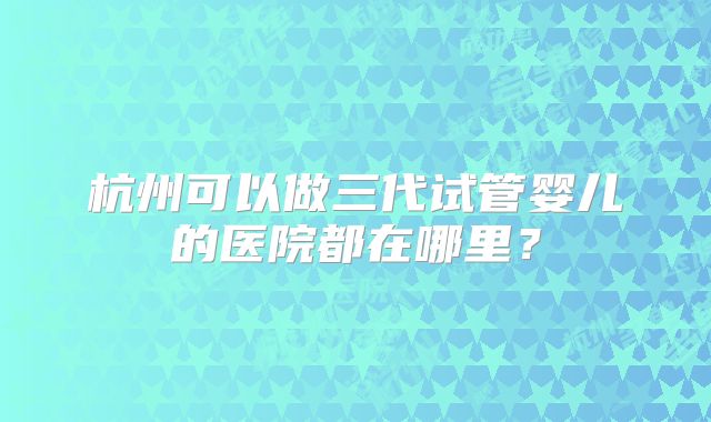 杭州可以做三代试管婴儿的医院都在哪里?