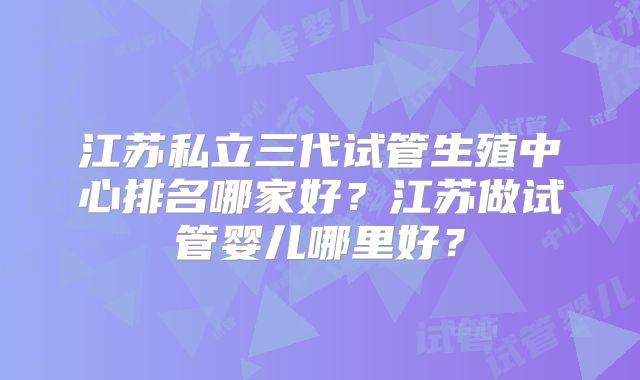 江苏私立三代试管生殖中心排名哪家好?江苏做试管婴儿哪里好?