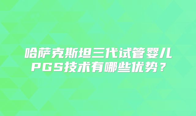 哈萨克斯坦三代试管婴儿PGS技术有哪些优势?