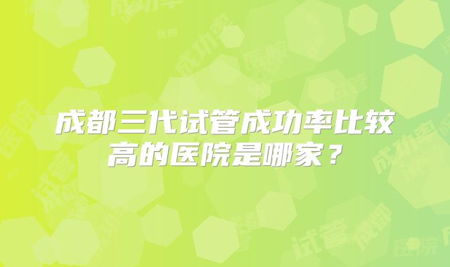 成都三代试管成功率比较高的医院是哪家？