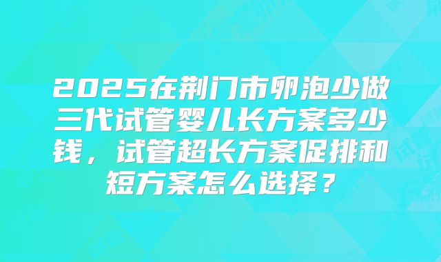 2025在荆门市卵泡少做三代试管婴儿长方案多少钱,试管超长方案促排和短方案怎么选择?