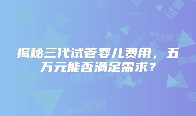 揭秘三代试管婴儿费用，五万元能否满足需求？