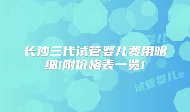 长沙三代试管婴儿费用明细!附价格表一览!
