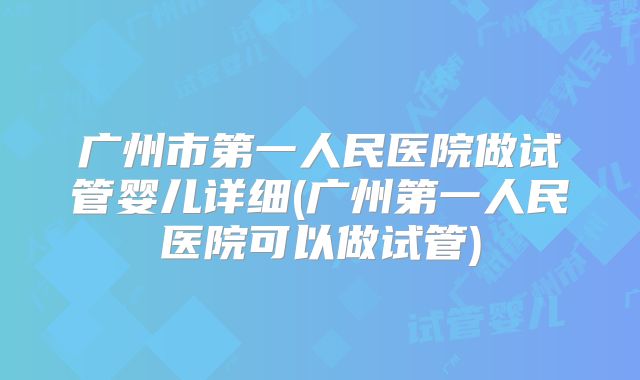 广州市第一人民医院做试管婴儿详细(广州第一人民医院可以做试管)