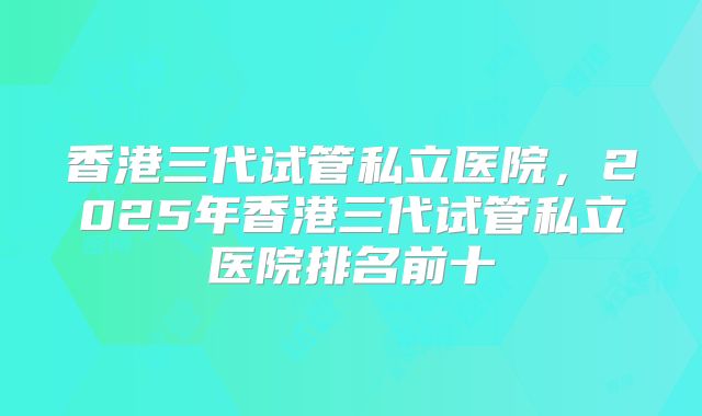 香港三代试管私立医院,2025年香港三代试管私立医院排名前十
