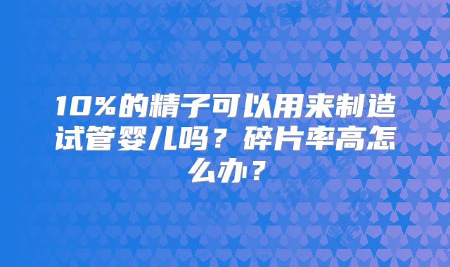 10%的精子可以用来制造试管婴儿吗?碎片率高怎么办?