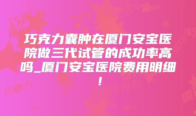 巧克力囊肿在厦门安宝医院做三代试管的成功率高吗_厦门安宝医院费用明细!
