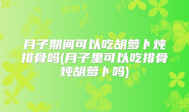 月子期间可以吃胡萝卜炖排骨吗(月子里可以吃排骨炖胡萝卜吗)