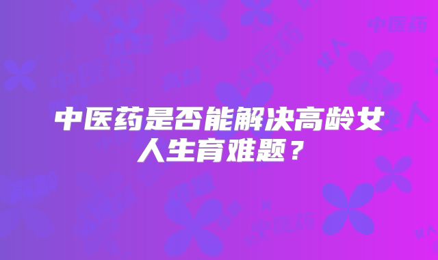 中医药是否能解决高龄女人生育难题？