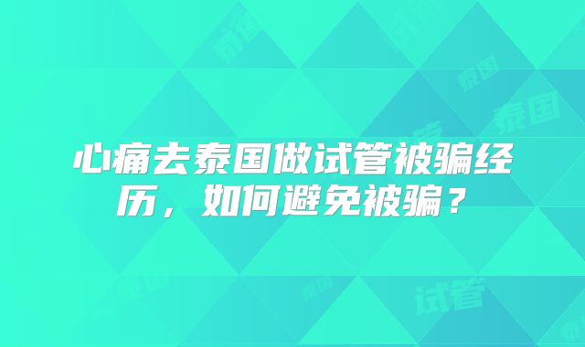 心痛去泰国做试管被骗经历，如何避免被骗？