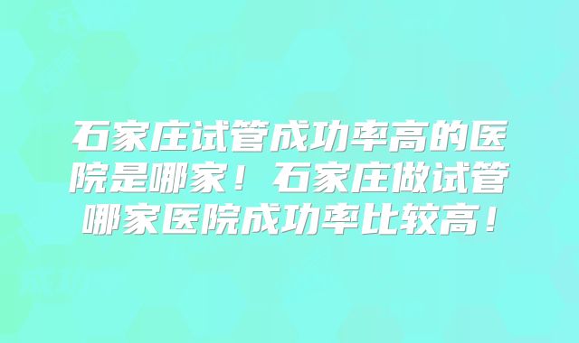 石家庄试管成功率高的医院是哪家！石家庄做试管哪家医院成功率比较高！