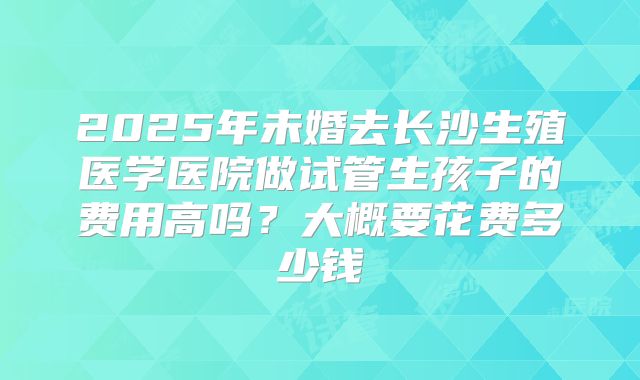 2025年未婚去长沙生殖医学医院做试管生孩子的费用高吗？大概要花费多少钱