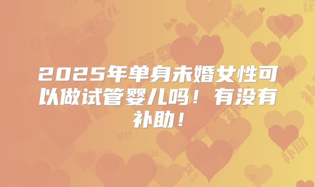 2025年单身未婚女性可以做试管婴儿吗！有没有补助！